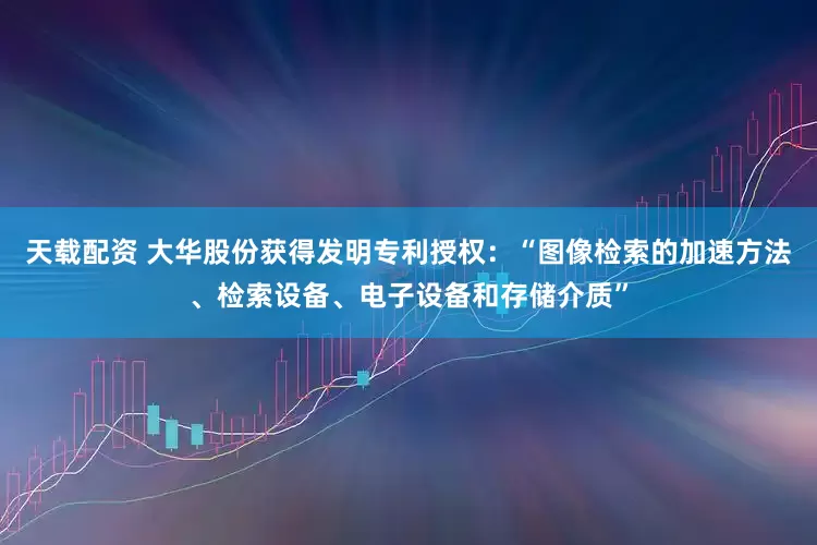 天载配资 大华股份获得发明专利授权：“图像检索的加速方法、检索设备、电子设备和存储介质”