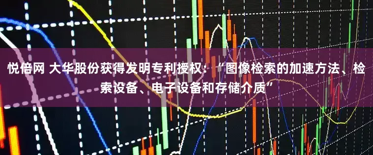 悦倍网 大华股份获得发明专利授权：“图像检索的加速方法、检索设备、电子设备和存储介质”