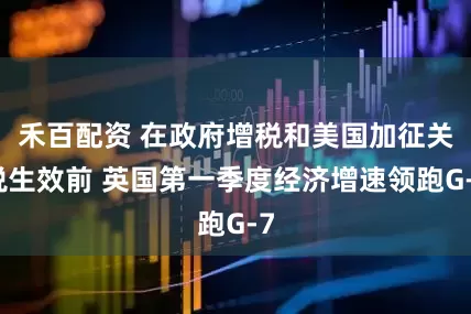 禾百配资 在政府增税和美国加征关税生效前 英国第一季度经济增速领跑G-7