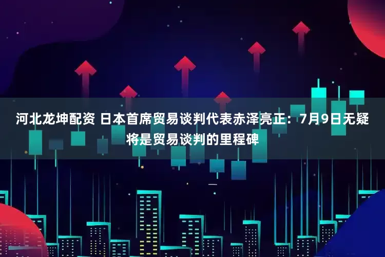 河北龙坤配资 日本首席贸易谈判代表赤泽亮正：7月9日无疑将是贸易谈判的里程碑