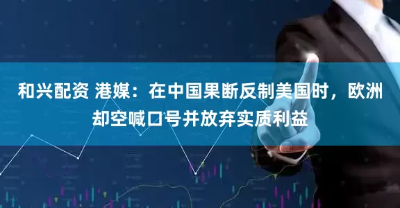 和兴配资 港媒：在中国果断反制美国时，欧洲却空喊口号并放弃实质利益