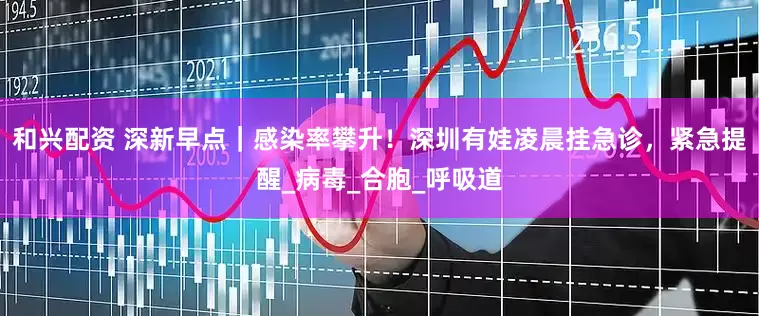和兴配资 深新早点｜感染率攀升！深圳有娃凌晨挂急诊，紧急提醒_病毒_合胞_呼吸道
