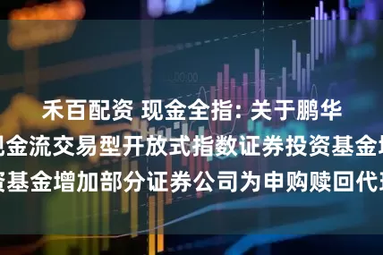 禾百配资 现金全指: 关于鹏华中证全指自由现金流交易型开放式指数证券投资基金增加部分证券公司为申购赎回代理券商的公告