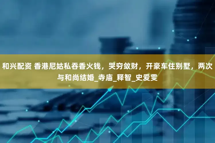 和兴配资 香港尼姑私吞香火钱，哭穷敛财，开豪车住别墅，两次与和尚结婚_寺庙_释智_史爱雯