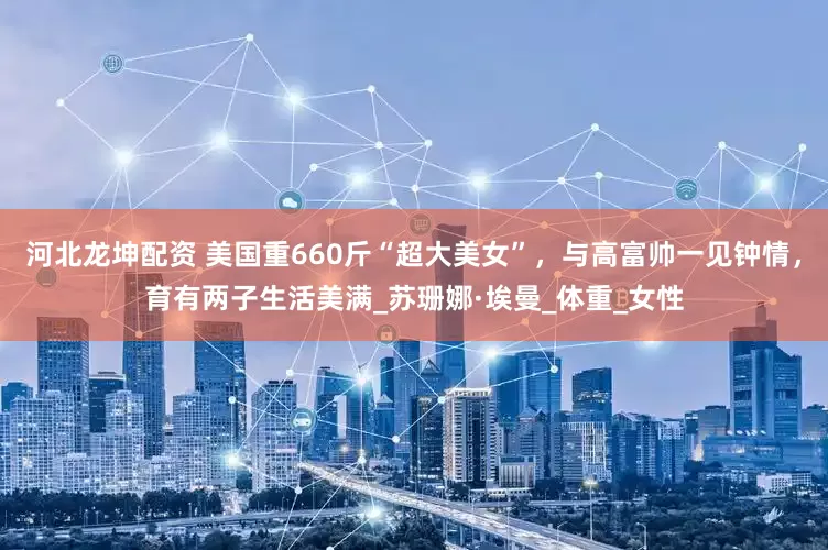 河北龙坤配资 美国重660斤“超大美女”，与高富帅一见钟情，育有两子生活美满_苏珊娜·埃曼_体重_女性