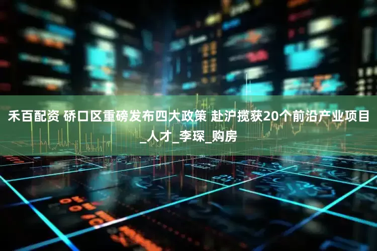 禾百配资 硚口区重磅发布四大政策 赴沪揽获20个前沿产业项目_人才_李琛_购房