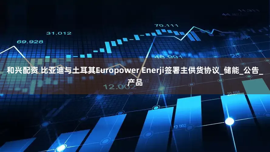 和兴配资 比亚迪与土耳其Europower Enerji签署主供货协议_储能_公告_产品