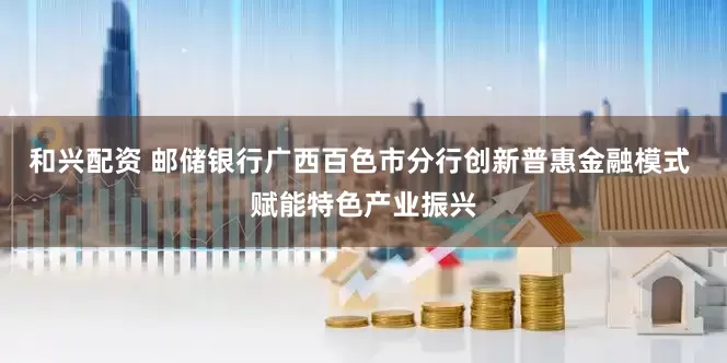 和兴配资 邮储银行广西百色市分行创新普惠金融模式 赋能特色产业振兴