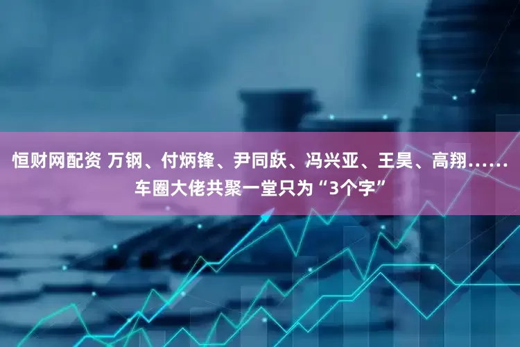 恒财网配资 万钢、付炳锋、尹同跃、冯兴亚、王昊、高翔……车圈大佬共聚一堂只为“3个字”