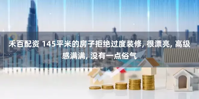 禾百配资 145平米的房子拒绝过度装修, 很漂亮, 高级感满满, 没有一点俗气