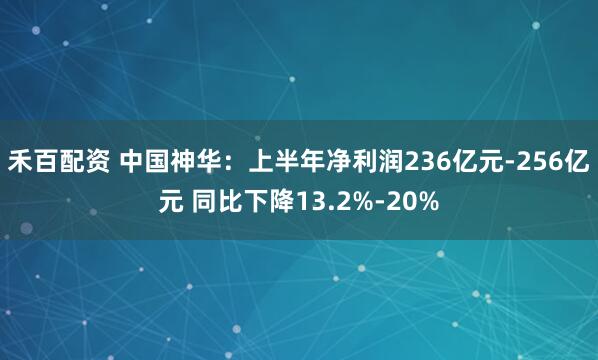 禾百配资 中国神华：上半年净利润236亿元-256亿元 同比下降13.2%-20%
