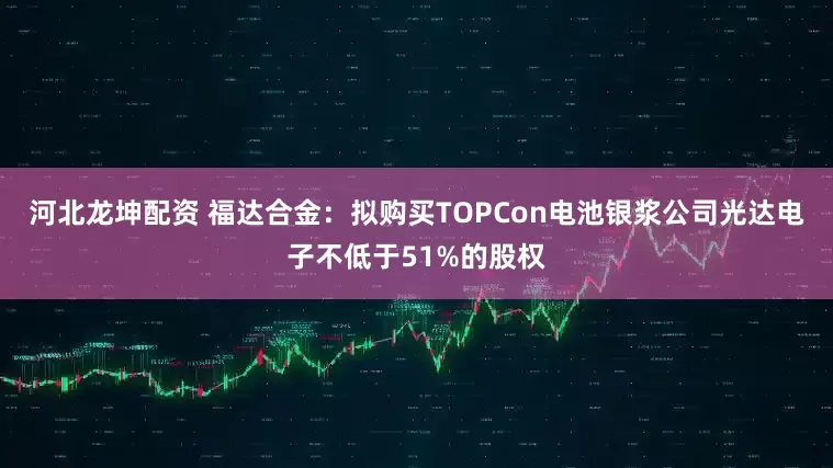 河北龙坤配资 福达合金：拟购买TOPCon电池银浆公司光达电子不低于51%的股权