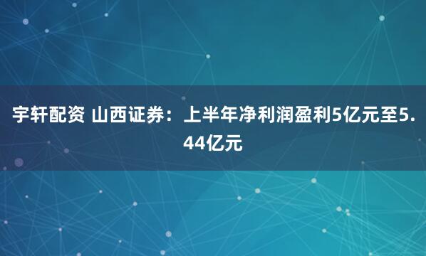 宇轩配资 山西证券：上半年净利润盈利5亿元至5.44亿元