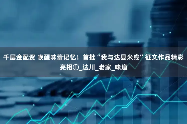 千层金配资 唤醒味蕾记忆！首批“我与达县米线”征文作品精彩亮相①_达川_老家_味道