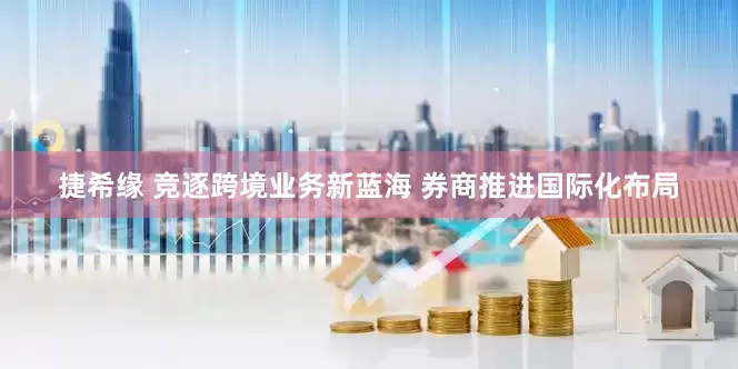 捷希缘 竞逐跨境业务新蓝海 券商推进国际化布局