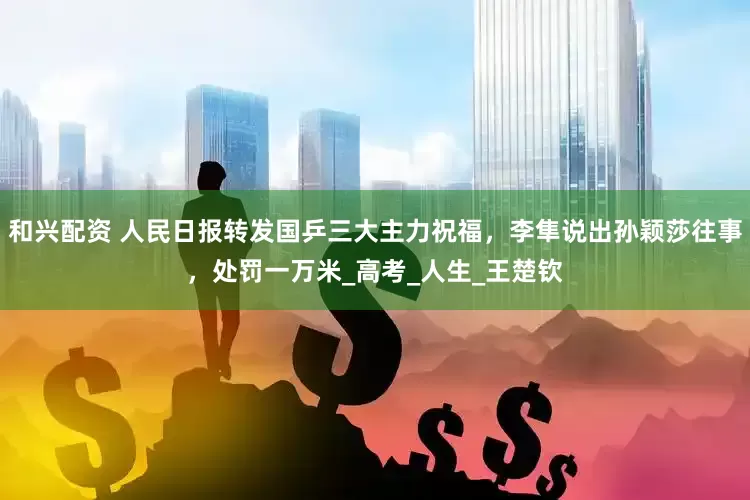 和兴配资 人民日报转发国乒三大主力祝福，李隼说出孙颖莎往事，处罚一万米_高考_人生_王楚钦