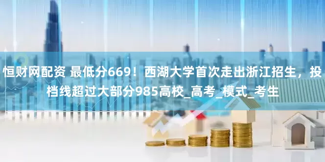 恒财网配资 最低分669！西湖大学首次走出浙江招生，投档线超过大部分985高校_高考_模式_考生