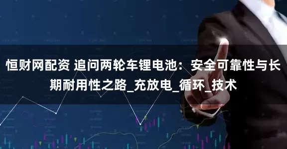 恒财网配资 追问两轮车锂电池：安全可靠性与长期耐用性之路_充放电_循环_技术