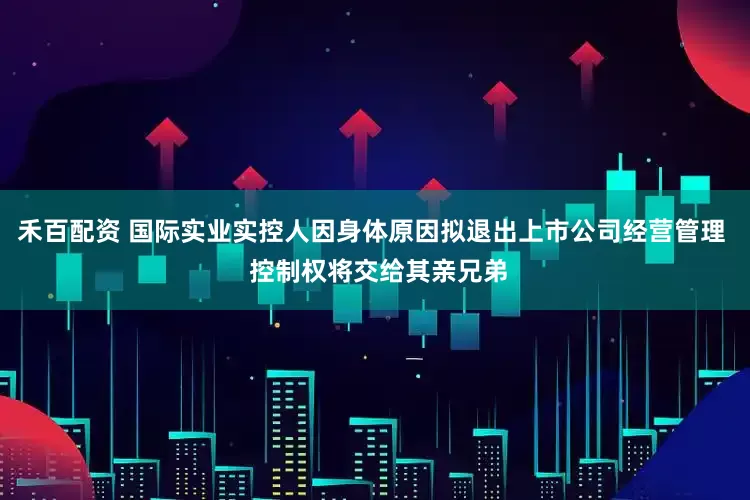 禾百配资 国际实业实控人因身体原因拟退出上市公司经营管理  控制权将交给其亲兄弟