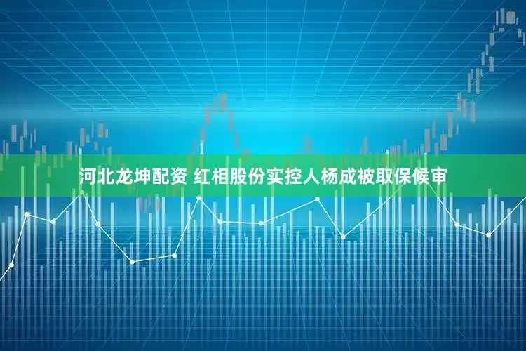 河北龙坤配资 红相股份实控人杨成被取保候审