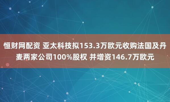 恒财网配资 亚太科技拟153.3万欧元收购法国及丹麦两家公司100%股权 并增资146.7万欧元