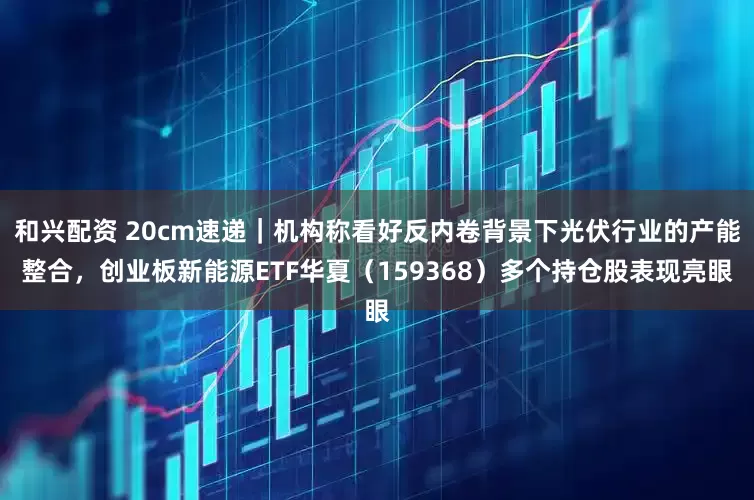 和兴配资 20cm速递｜机构称看好反内卷背景下光伏行业的产能整合，创业板新能源ETF华夏（159368）多个持仓股表现亮眼