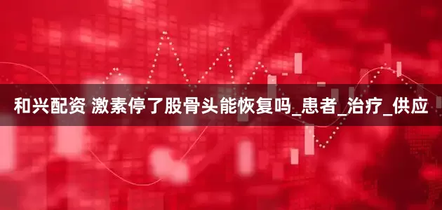 和兴配资 激素停了股骨头能恢复吗_患者_治疗_供应