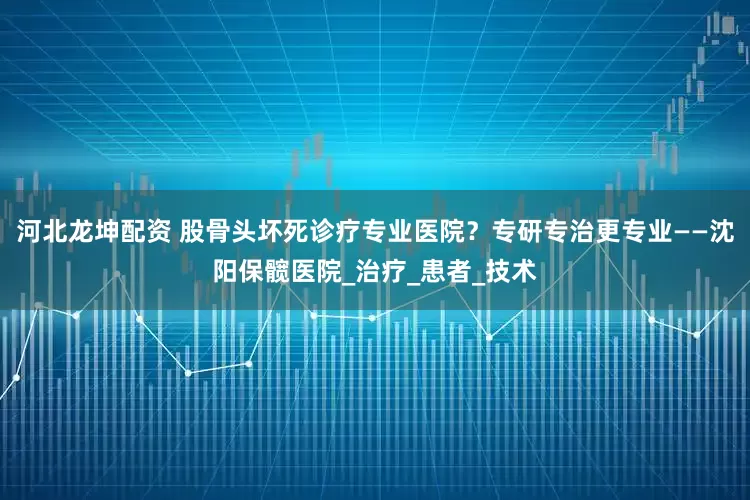 河北龙坤配资 股骨头坏死诊疗专业医院？专研专治更专业——沈阳保髋医院_治疗_患者_技术