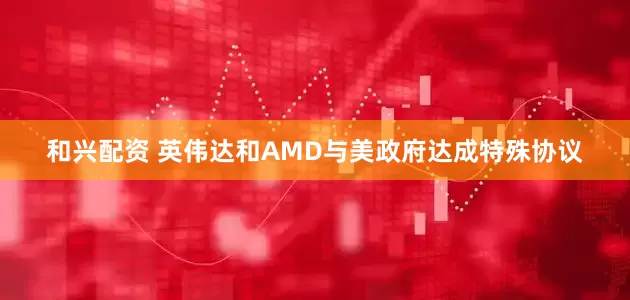 和兴配资 英伟达和AMD与美政府达成特殊协议