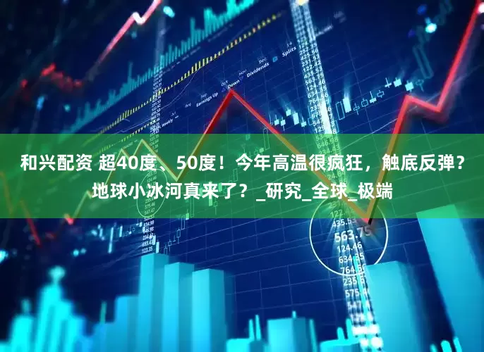 和兴配资 超40度、50度！今年高温很疯狂，触底反弹？地球小冰河真来了？_研究_全球_极端