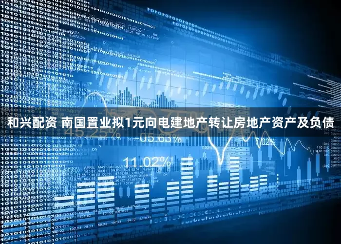 和兴配资 南国置业拟1元向电建地产转让房地产资产及负债
