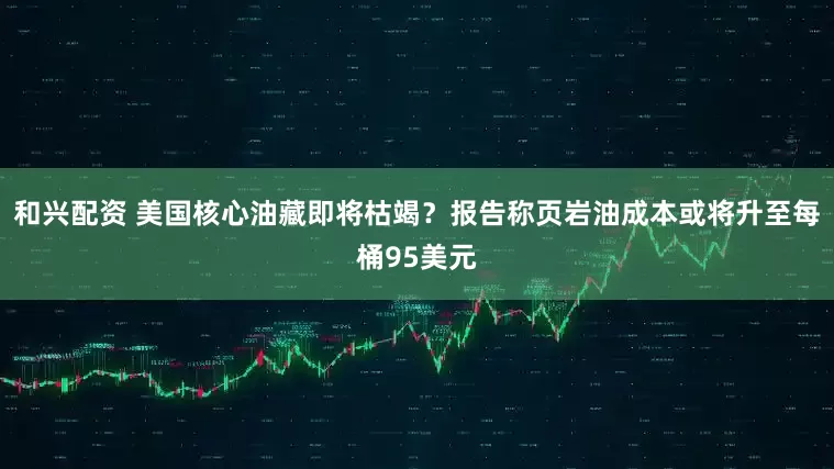 和兴配资 美国核心油藏即将枯竭？报告称页岩油成本或将升至每桶95美元
