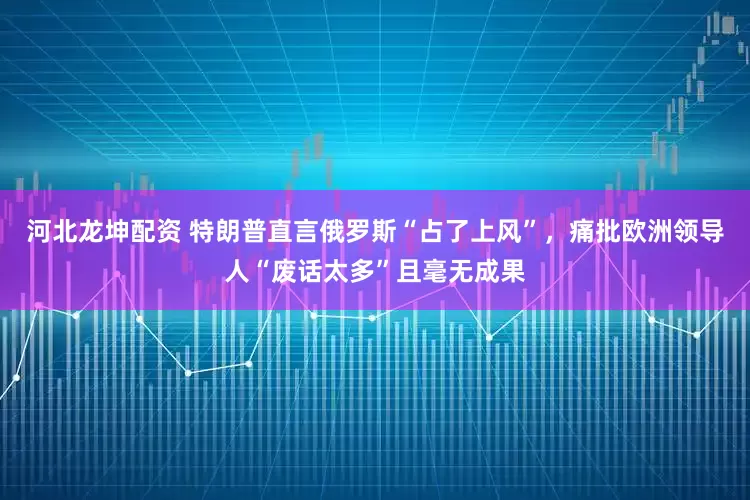 河北龙坤配资 特朗普直言俄罗斯“占了上风”，痛批欧洲领导人“废话太多”且毫无成果