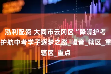泓利配资 大同市云冈区“降噪护考” 护航中考学子逐梦之路_噪音_辖区_重点