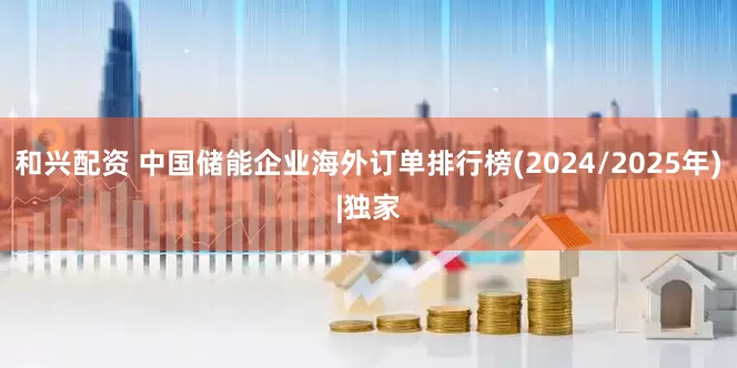 和兴配资 中国储能企业海外订单排行榜(2024/2025年)|独家