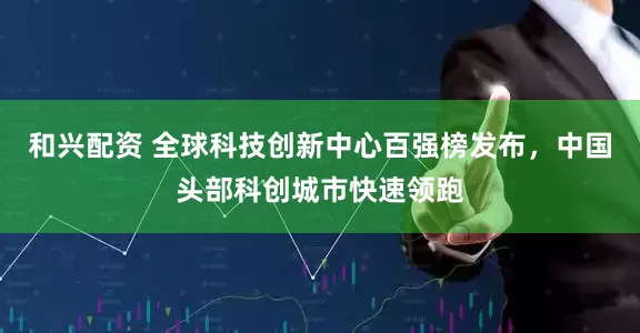 和兴配资 全球科技创新中心百强榜发布,中国头部科创城市快速领跑