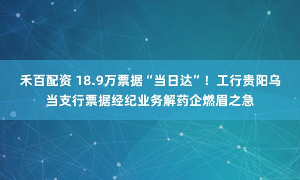 禾百配资 18.9万票据“当日达”！工行贵阳乌当支行票据经纪业务解药企燃眉之急