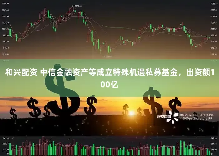 和兴配资 中信金融资产等成立特殊机遇私募基金，出资额100亿
