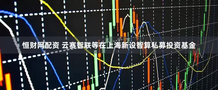 恒财网配资 云赛智联等在上海新设智算私募投资基金